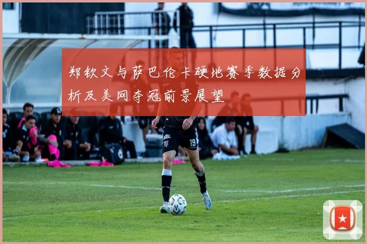 郑钦文与萨巴伦卡硬地赛季数据分析及美网夺冠前景展望