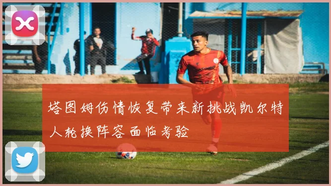塔图姆伤情恢复带来新挑战凯尔特人轮换阵容面临考验