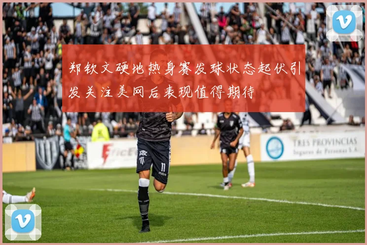 郑钦文硬地热身赛发球状态起伏引发关注美网后表现值得期待