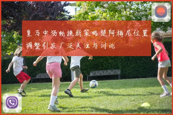皇马中场轮换新策略楚阿梅尼位置调整引发广泛关注与讨论