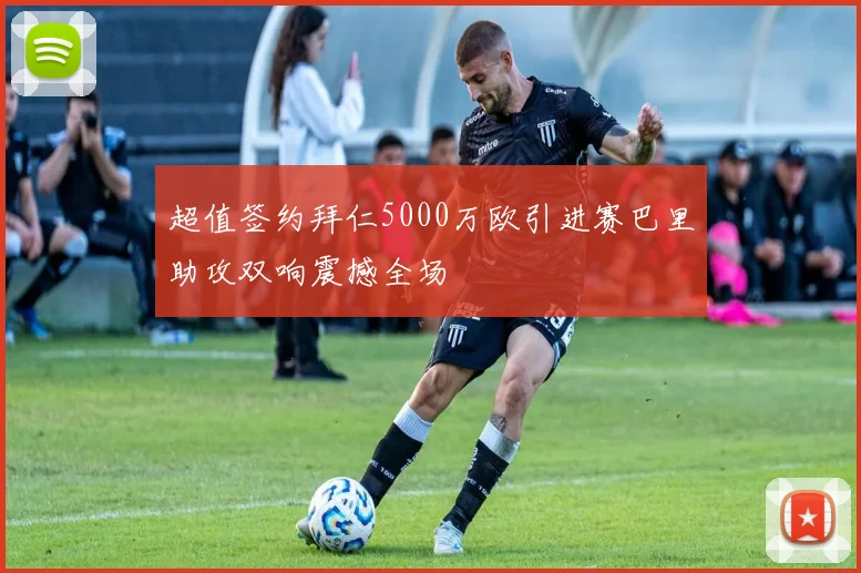 超值签约拜仁5000万欧引进赛巴里助攻双响震撼全场