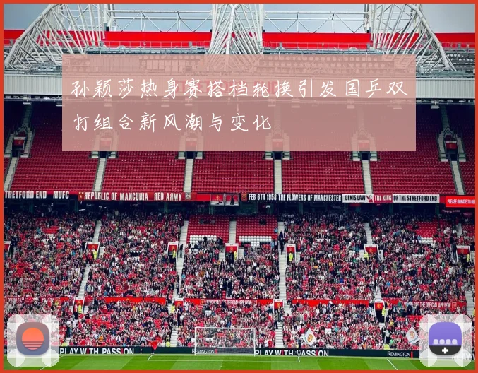 孙颖莎热身赛搭档轮换引发国乒双打组合新风潮与变化
