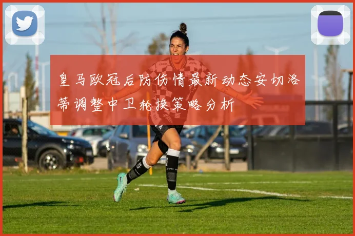 皇马欧冠后防伤情最新动态安切洛蒂调整中卫轮换策略分析