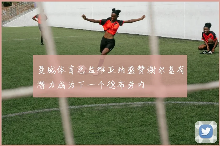 曼城体育总监维亚纳盛赞谢尔基有潜力成为下一个德布劳内