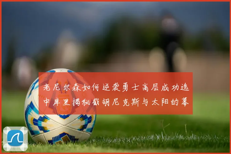 老尼尔森如何逆袭勇士高层成功选中库里揭秘截胡尼克斯与太阳的幕后故事