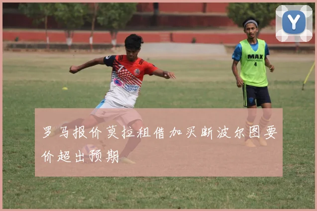 罗马报价莫拉租借加买断波尔图要价超出预期