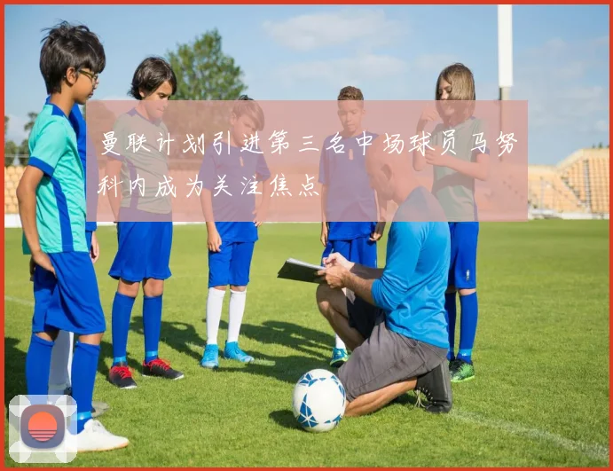 曼联计划引进第三名中场球员马努科内成为关注焦点